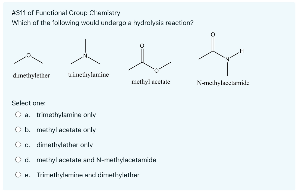 # 311 of Functional Group Chemistry
Which of the following would undergo a hydrolysis reaction?
dimethylether
Select one:
trimethylamine
methyl acetate
a. trimethylamine only
O b. methyl acetate only
c. dimethylether only
d. methyl acetate and N-methylacetamide
e. Trimethylamine and dimethylether
"N
.H
N-methylacetamide