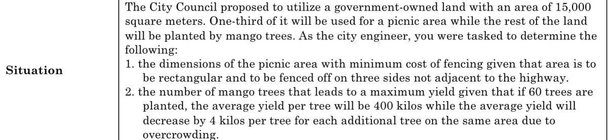 The City Council proposed to utilize a government-owned land with an area of 15,000
square meters. One-third of it will be used for a picnic area while the rest of the land
will be planted by mango trees. As the city engineer, you were tasked to determine the
following:
1. the dimensions of the picnic area with minimum cost of fencing given that area is to
be rectangular and to be fenced off on three sides not adjacent to the highway.
2. the number of mango trees that leads to a maximum yield given that if 60 trees are
planted, the average yield per tree will be 400 kilos while the average yield will
decrease by 4 kilos per tree for each additional tree on the same area due to
overcrowding.
Situation
