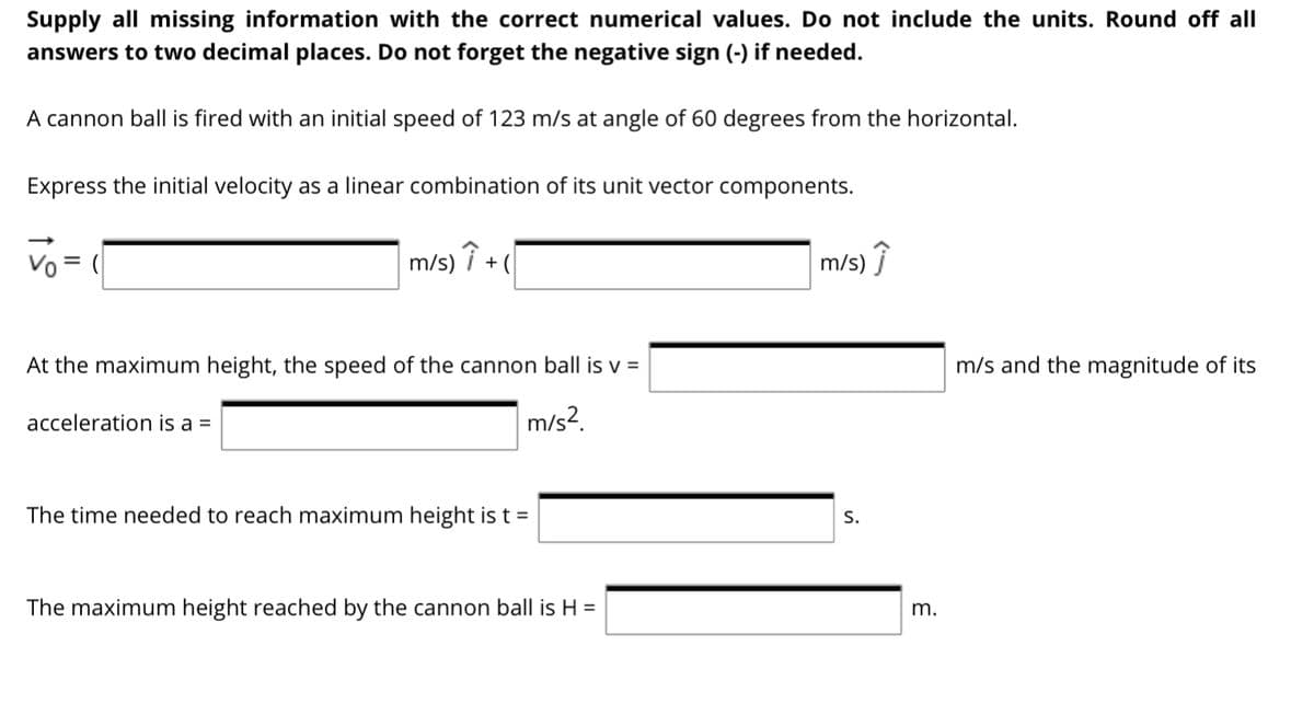 Supply all missing information with the correct numerical values. Do not include the units. Round off all
answers to two decimal places. Do not forget the negative sign (-) if needed.
A cannon ball is fired with an initial speed of 123 m/s at angle of 60 degrees from the horizontal.
Express the initial velocity as a linear combination of its unit vector components.
Vo = (
m/s) i + (
m/s) Î
At the maximum height, the speed of the cannon ball is v =
m/s and the magnitude of its
acceleration is a =
m/s?.
The time needed to reach maximum height is t =
S.
The maximum height reached by the cannon ball is H =
m.
