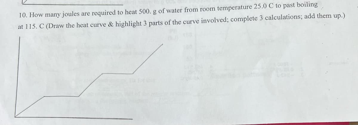 10. How many joules are required to heat 500. g of water from room temperature 25.0 C to past boiling
at 115. C (Draw the heat curve & highlight 3 parts of the curve involved; complete 3 calculations; add them up.)