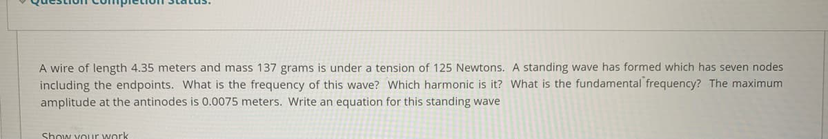 A wire of length 4.35 meters and mass 137 grams is under a tension of 125 Newtons. A standing wave has formed which has seven nodes
including the endpoints. What is the frequency of this wave? Which harmonic is it? What is the fundamental frequency? The maximum
amplitude at the antinodes is 0.0075 meters. Write an equation for this standing wave
Show your work
