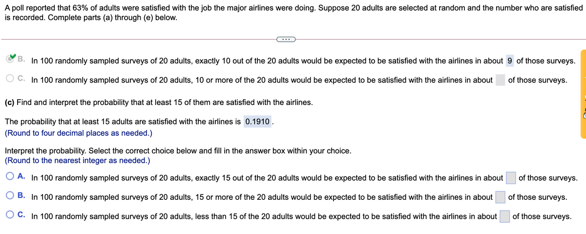 A poll reported that 63% of adults were satisfied with the job the major airlines were doing. Suppose 20 adults are selected at random and the number who are satisfied
is recorded. Complete parts (a) through (e) below.
...
B. In 100 randomly sampled surveys of 20 adults, exactly 10 out of the 20 adults would be expected to be satisfied with the airlines in about 9 of those surveys.
C. In 100 randomly sampled surveys of 20 adults, 10 or more of the 20 adults would be expected to be satisfied with the airlines in about
of those surveys.
(c) Find and interpret the probability that at least 15 of them are satisfied with the airlines.
The probability that at least 15 adults are satisfied with the airlines is 0.1910.
(Round to four decimal places as needed.)
Interpret the probability. Select the correct choice below and fill in the answer box within your choice.
(Round to the nearest integer as needed.)
A. In 100 randomly sampled surveys of 20 adults, exactly 15 out of the 20 adults would be expected to be satisfied with the airlines in about
of those surveys.
B. In 100 randomly sampled surveys of 20 adults, 15 or more of the 20 adults would be expected to be satisfied with the airlines in about
of those surveys.
O C. In 100 randomly sampled surveys of 20 adults, less than 15 of the 20 adults would be expected to be satisfied with the airlines in about
of those surveys.
