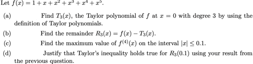 Let f(x) = 1+x+x² + x3 + x* + x°.
(a)
definition of Taylor polynomials.
Find T3(x), the Taylor polynomial of f at x = 0 with degree 3 by using the
(b)
Find the remainder R3(x) = f(x) – T3(x).
(c)
Find the maximum value of f(4) (x) on the interval |r| < 0.1.
(d)
the previous question.
Justify that Taylor's inequality holds true for R3(0.1) using your result from
