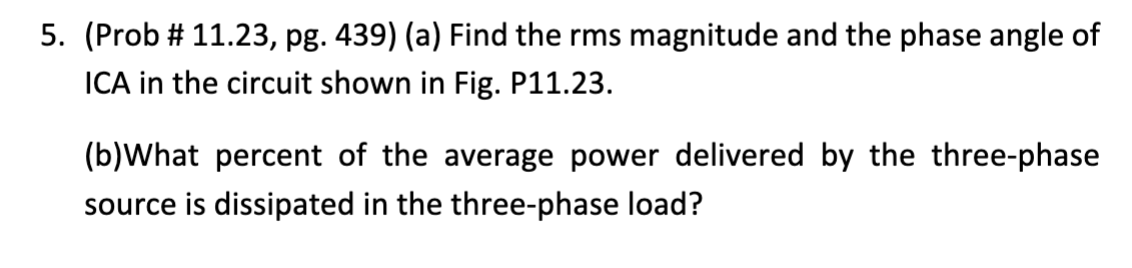 5. (Prob # 11.23, pg. 439) (a) Find the rms magnitude and the phase angle of
ICA in the circuit shown in Fig. P11.23.
(b)What percent of the average power delivered by the three-phase
source is dissipated in the three-phase load?