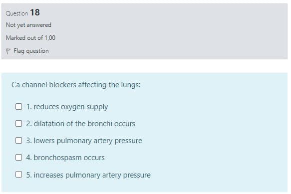 Question 18
Not yet answered
Marked out of 1,00
P Flag question
Ca channel blockers affecting the lungs:
O 1. reduces oxygen supply
O 2. dilatation of the bronchi occurs
O 3. lowers pulmonary artery pressure
4. bronchospasm occurs
O 5. increases pulmonary artery pressure
