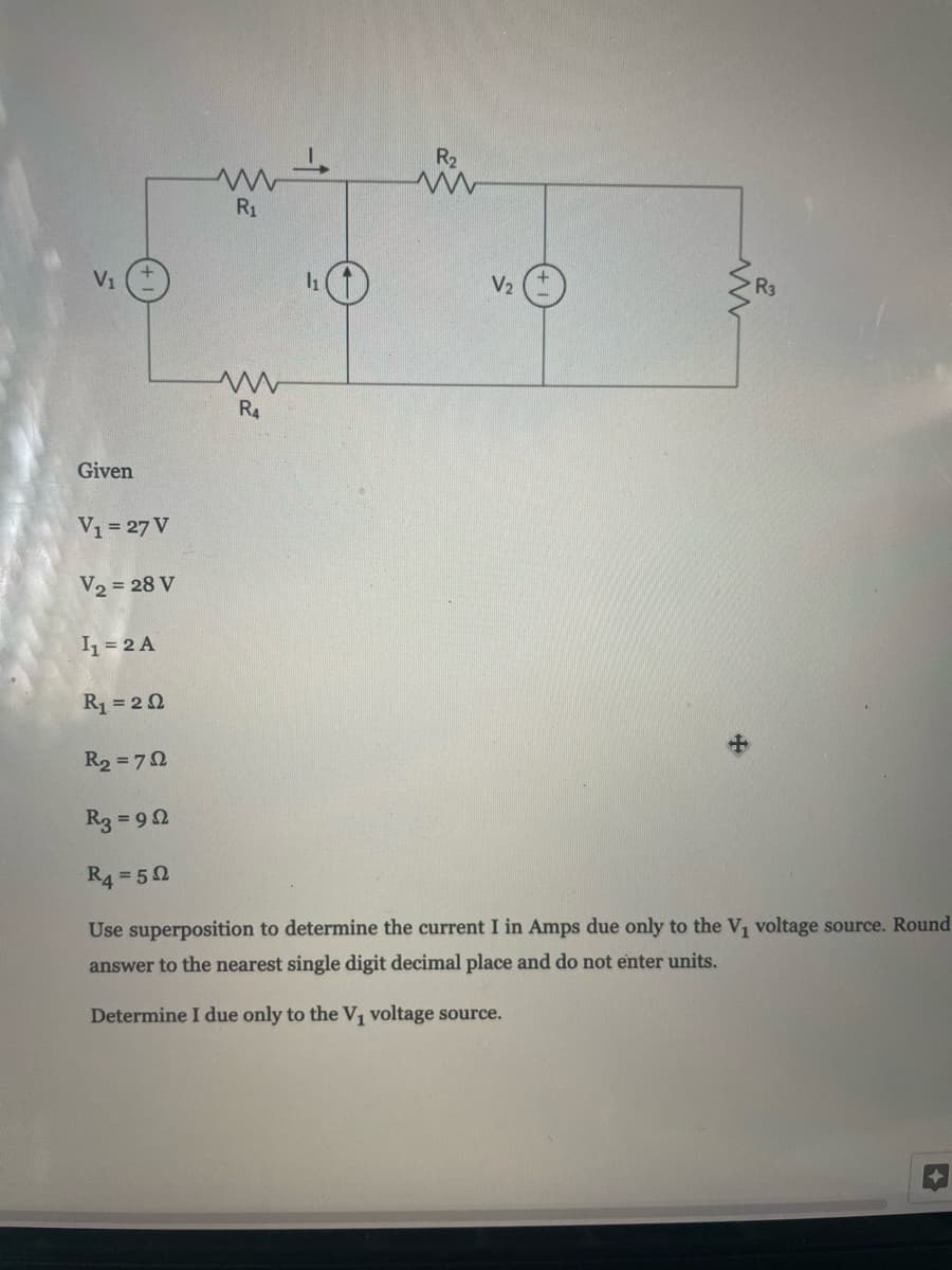 R2
R1
V1
V2
R4
Given
V1 = 27 V
V2 = 28 V
1 = 2 A
R1 = 2 2
R2 = 72
R3 = 92
R4 = 50
Use superposition to determine the current I in Amps due only to the V, voltage source. Round
answer to the nearest single digit decimal place and do not enter units.
Determine I due only to the V1 voltage source.
