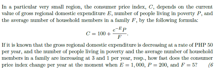 In a particular very small region, the consumer price index, C, depends on the current
value of gross regional domestic expenditure E, number of people living in poverty P, and
the average number of household members in a family F, by the following formula:
e-E P
C = 100 +
F
If it is known that the gross regional domestic expenditure is decreasing at a rate of PHP 50
per year, and the number of people living in poverty and the average number of household
members in a family are increasing at 3 and 1 per year, resp., how fast does the consumer
price index change per year at the moment when E = 1,000, P = 200, and F = 5?
(6
