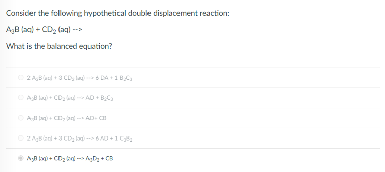 Consider the following hypothetical double displacement reaction:
A3B (aq) + CD2 (aq) -->
What is the balanced equation?
O 2 A,B (aq) + 3 CD2 (aq) --> 6 DA + 1 B,C3
O A3B (aq) + CD2 (aq) --> AD + B2C3
O AgB (aq) + CD2 (aq) --> AD+ CB
2 A3B (aq) + 3 CD2 (aq) --> 6 AD + 1 C3B2
A3B (aq) + CD2 (aq) --> A3D2 + CB
