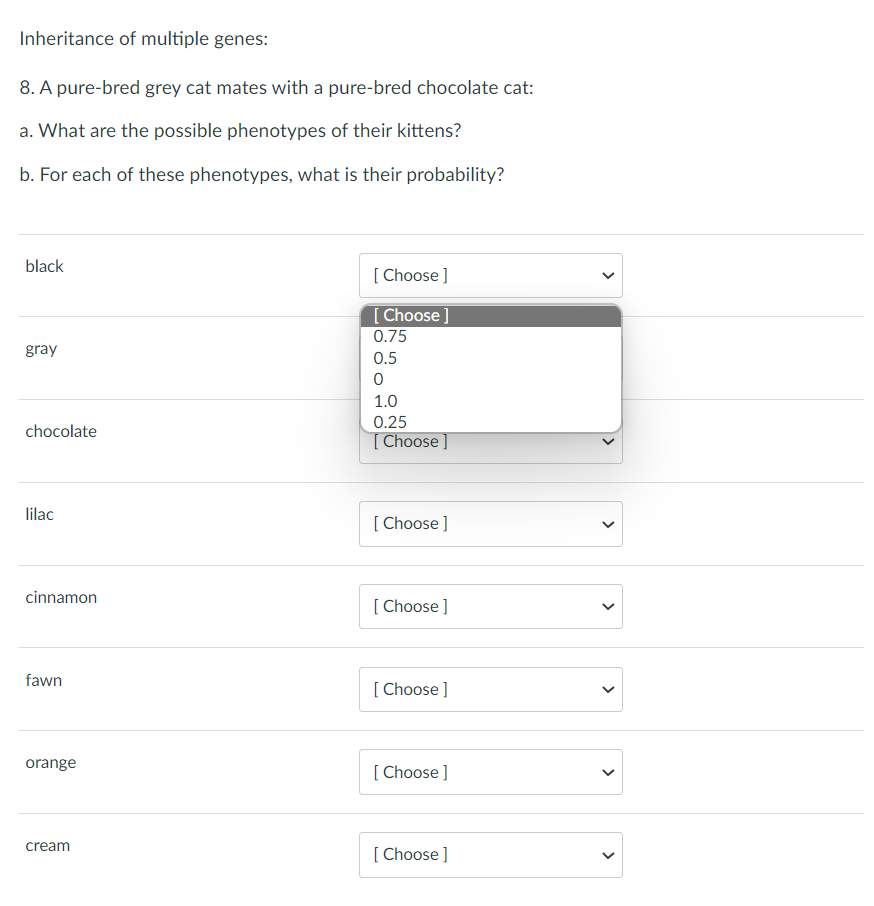 Inheritance of multiple genes:
8. A pure-bred grey cat mates with a pure-bred chocolate cat:
a. What are the possible phenotypes of their kittens?
b. For each of these phenotypes, what is their probability?
black
[Choose ]
[Choose ]
0.75
gray
0.5
0
1.0
0.25
chocolate
[Choose ]
lilac
[Choose ]
cinnamon
[Choose ]
fawn
[Choose ]
orange
[Choose ]
cream
[Choose ]
<
>