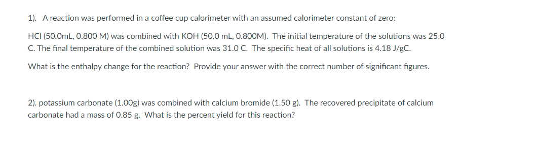 1). A reaction was performed in a coffee cup calorimeter with an assumed calorimeter constant of zero:
HCI (50.0mL, 0.800 M) was combined with KOH (50.0 mL, 0.8OOM). The initial temperature of the solutions was 25.0
C. The final temperature of the combined solution was 31.0 C. The specific heat of all solutions is 4.18 J/gC.
What is the enthalpy change for the reaction? Provide your answer with the correct number of significant figures.
2). potassium carbonate (1.00g) was combined with calcium bromide (1.50 g). The recovered precipitate of calcium
carbonate had a mass of 0.85 g. What is the percent yield for this reaction?
