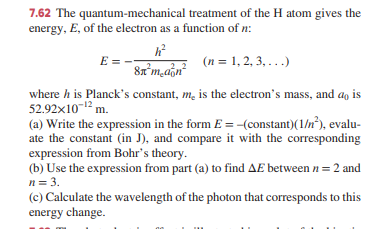 7.62 The quantum-mechanical treatment of the H atom gives the
energy, E, of the electron as a function of n:
E = -
(n = 1, 2, 3, ...)
where h is Planck's constant, m, is the electron's mass, and ao is
52.92x10-12 m.
(a) Write the expression in the form E = -(constant)(1/n*), evalu-
ate the constant (in J), and compare it with the corresponding
expression from Bohr's theory.
(b) Use the expression from part (a) to find AE between n = 2 and
n= 3.
(c) Calculate the wavelength of the photon that corresponds to this
energy change.
