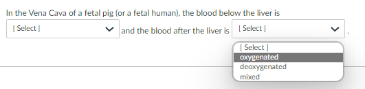In the Vena Cava of a fetal pig (or a fetal human), the blood below the liver is
[ Select]
and the blood after the liver is I Select )
[ Select ]
oxygenated
deoxygenated
mixed
