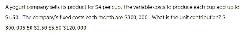 A yogurt company sells its product for S4 per cup. The variable costs to produce each cup add up to
$1.50. The company's fixed costs each month are $300,000. What is the unit contribution? S
300, 005.50 $2.50 $5.50 $120,000