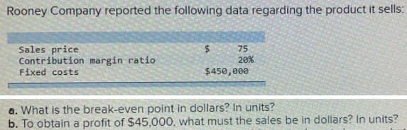 Rooney Company reported the following data regarding the product it sells:
Sales price
Contribution margin ratio
75
20%
Fixed costs
$450,000
a. What is the break-even point in dollars? In units?
b. To obtain a profit of $45,000, what must the sales be in dollars? In units?
