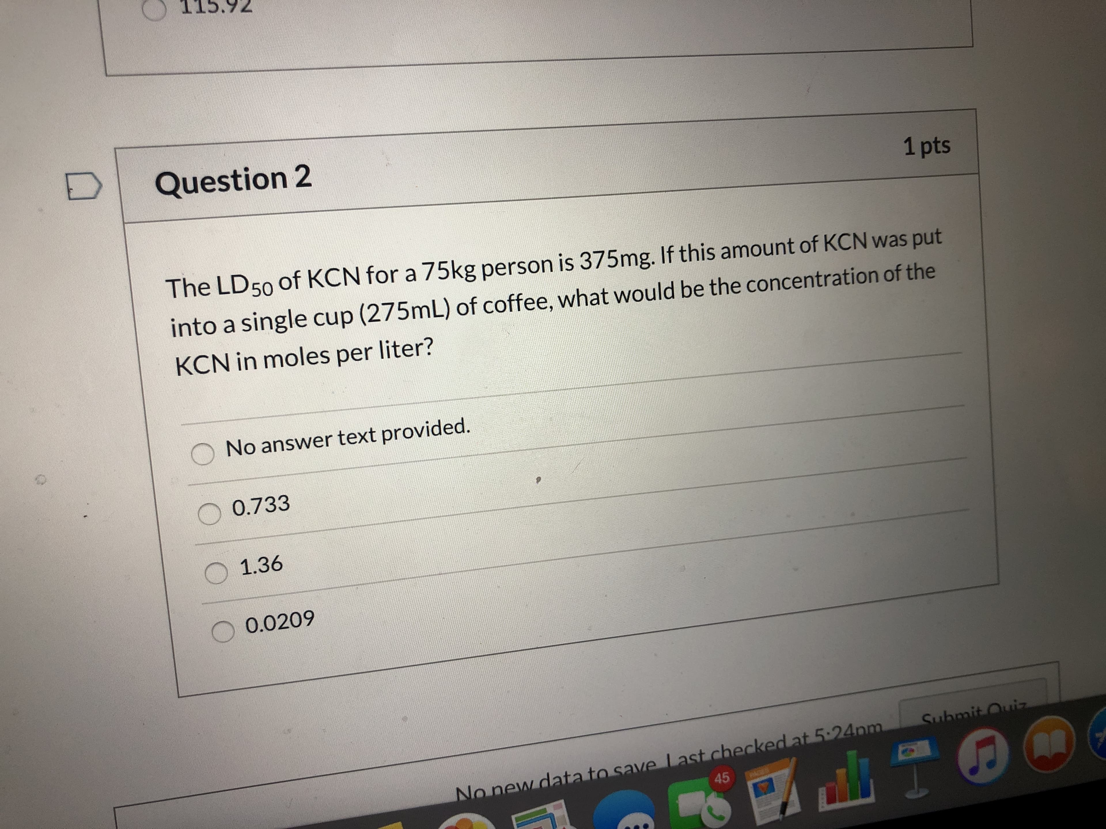5.92
Question 2
1 pts
The LD50 of KCN for a 75kg person is 375mg. If this amount of KCN was put
into a single cup (275mL) of coffee, what would be the concentration of the
KCN in moles per liter?
No answer text provided.
0.733
1.36
0.0209
Submit Ouiz
No new data to save Last checked at 5:24pm
45
AGES
