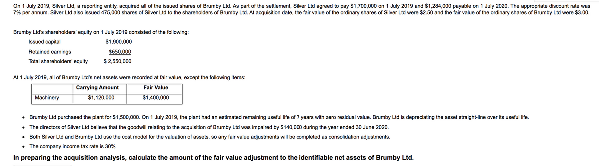 On 1 July 2019, Silver Ltd, a reporting entity, acquired all of the issued shares of Brumby Ltd. As part of the settlement, Silver Ltd agreed to pay $1,700,000 on 1 July 2019 and $1,284,000 payable on 1 July 2020. The appropriate discount rate was
7% per annum. Silver Ltd also issued 475,000 shares of Silver Ltd to the shareholders of Brumby Ltd. At acquisition date, the fair value of the ordinary shares of Silver Ltd were $2.50 and the fair value of the ordinary shares of Brumby Ltd were $3.00.
Brumby Ltd's shareholders' equity on 1 July 2019 consisted of the following:
Issued capital
$1,900,000
Retained earnings
$650,000
Total shareholders' equity
$ 2,550,000
At 1 July 2019, all of Brumby Ltd's net assets were recorded at fair value, except the following items:
Carrying Amount
Fair Value
Machinery
$1,120,000
$1,400,000
• Brumby Ltd purchased the plant for $1,500,000. On 1 July 2019, the plant had an estimated remaining useful life of 7 years with zero residual value. Brumby Ltd is depreciating the asset straight-line over its useful life.
The directors of Silver Ltd believe that the goodwill relating to the acquisition of Brumby Ltd was impaired by $140,000 during the year ended 30 June 2020.
Both Silver Ltd and Brumby Ltd use the cost model for the valuation of assets, so any fair value adjustments will be completed as consolidation adjustments.
The company income tax rate is 30%
In preparing the acquisition analysis, calculate the amount of the fair value adjustment to the identifiable net assets of Brumby Ltd.
