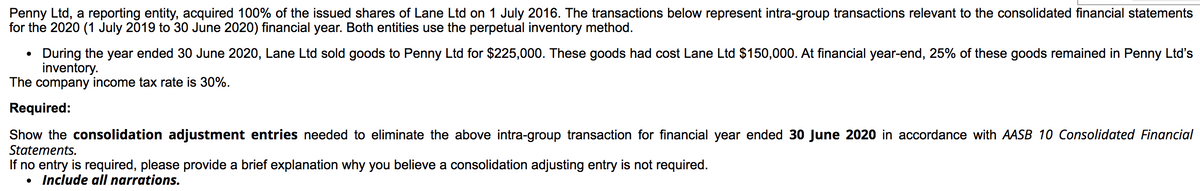 Penny Ltd, a reporting entity, acquired 100% of the issued shares of Lane Ltd on 1 July 2016. The transactions below represent intra-group transactions relevant to the consolidated financial statements
for the 2020 (1 July 2019 to 30 June 2020) financial year. Both entities use the perpetual inventory method.
During the year ended 30 June 2020, Lane Ltd sold goods to Penny Ltd for $225,000. These goods had cost Lane Ltd $150,000. At financial year-end, 25% of these goods remained in Penny Ltd's
inventory.
The company income tax rate is 30%.
Required:
Show the consolidation adjustment entries needed to eliminate the above intra-group transaction for financial year ended 30 June 2020 in accordance with AASB 10 Consolidated Financial
Statements.
If no entry is required, please provide a brief explanation why you believe a consolidation adjusting entry is not required.
• Include all narrations.
