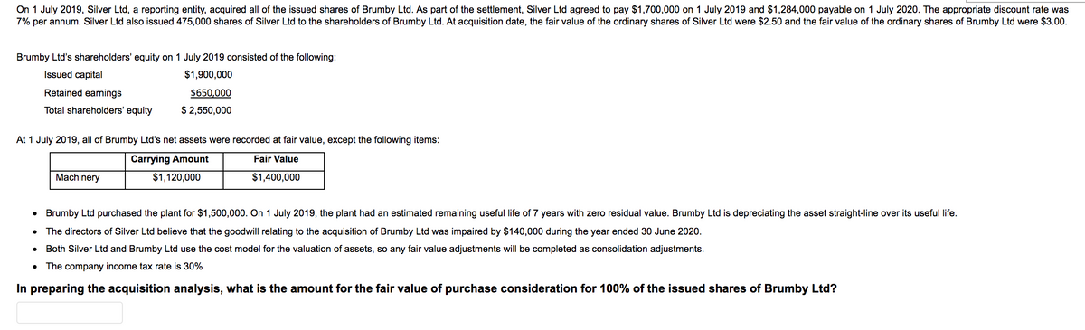 On 1 July 2019, Silver Ltd, a reporting entity, acquired all of the issued shares of Brumby Ltd. As part of the settlement, Silver Ltd agreed to pay $1,700,000 on 1 July 2019 and $1,284,000 payable on 1 July 2020. The appropriate discount rate was
7% per annum. Silver Ltd also issued 475,000 shares of Silver Ltd to the shareholders of Brumby Ltd. At acquisition date, the fair value of the ordinary shares of Silver Ltd were $2.50 and the fair value of the ordinary shares of Brumby Ltd were $3.00.
Brumby Ltd's shareholders' equity on 1 July 2019 consisted of the following:
Issued capital
$1,900,000
Retained earnings
$650,000
Total shareholders' equity
$ 2,550,000
At 1 July 2019, all of Brumby Ltd's net assets were recorded at fair value, except the following items:
Carrying Amount
Fair Value
Machinery
$1,120,000
$1,400,000
Brumby Ltd purchased the plant for $1,500,000. On 1 July 2019, the plant had an estimated remaining useful life of 7 years with zero residual value. Brumby Ltd is depreciating the asset straight-line over its useful life.
The directors of Silver Ltd believe that the goodwill relating to the acquisition of Brumby Ltd was impaired by $140,000 during the year ended 30 June 2020.
Both Silver Ltd and Brumby Ltd use the cost model for the valuation of assets, so any fair value adjustments will be completed as consolidation adjustments.
The company income tax rate is 30%
In preparing the acquisition analysis, what is the amount for the fair value of purchase consideration for 100% of the issued shares of Brumby Ltd?
