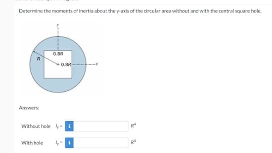 Determine the moments of inertia about the y-axis of the circular area without and with the central square hole.
0.8R
0.8R
Answers:
Without hole ly-i
With hole
R4
