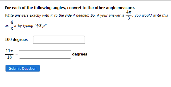 For each of the following angles, convert to the other angle measure.
4T
Write answers exactly with π to the side if needed. So, if your answer is you would write this
4
as
by typing "4/3 pi"
160 degrees
11π
18
Submit Question
degrees
