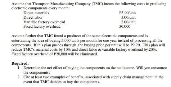Assume that Thompson Manufacturing Company (TMC) incurs the following costs in producing
electronic components every month:
Direct materials
P5.00/unit
3.00/unit
Direct labor
Variable factory overhead
Fixed factory overhead
2.00/unit
30,000
Assume further that TMC found a producer of the same electronic components and is
entertaining the idea of buying 5,000 units per month for one year instead of processing all the
components. If this plan pushes through, the buying price per unit will be P2.20. This plan will
reduce TMC's material costs by 10% and direct labor & variable factory overhead by 20%.
Fixed factory overhead of P20,000 will be eliminated.
Required:
1. Determine the net effect of buying the components on the net income. Will you outsource
the components?
2. Cite at least two examples of benefits, associated with supply chain management, in the
event that TMC decides to buy the components.
