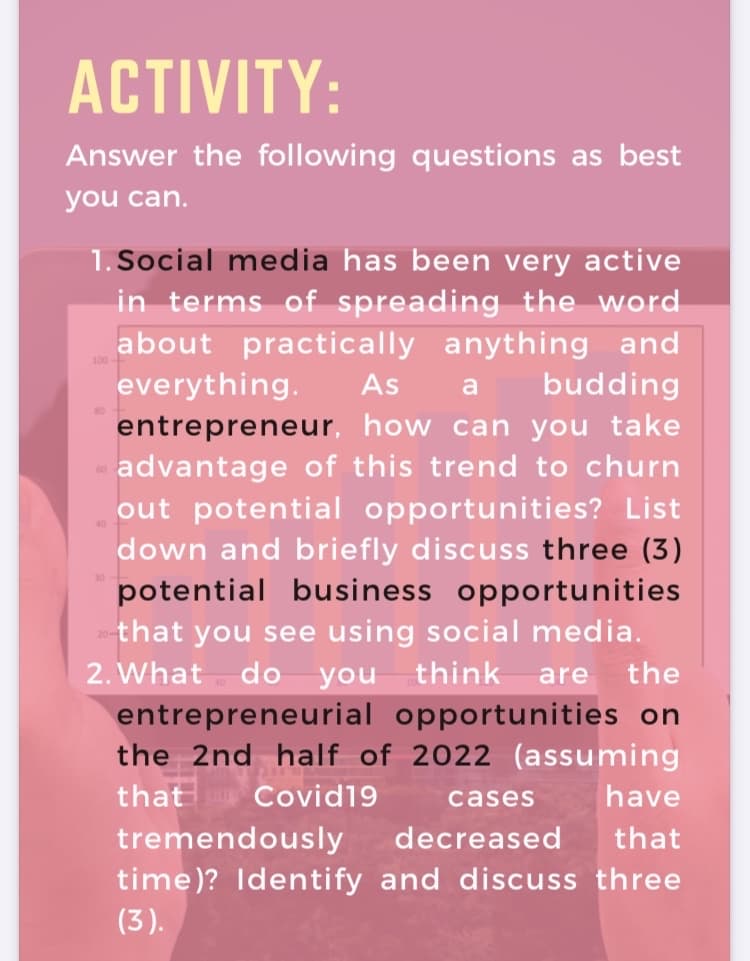 ACTIVITY:
Answer the following questions as best
you can.
1. Social media has been very active
in terms of spreading the word
about practically anything and
everything.
entrepreneur, how can you take
advantage of this trend to churn
out potential opportunities? List
down and briefly discuss three (3)
potential business opportunities
As
budding
that you see using social media.
2. What do you think
entrepreneurial opportunities on
the 2nd half of 2022 (assuming
are
the
that
Covid19
cases
have
tremendously
decreased
that
time)? Identify and discuss three
(3).
