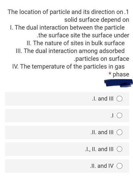 The location of particle and its direction on.1
solid surface depend on
I. The dual interaction between the particle
.the surface site the surface under
II. The nature of sites in bulk surface
III. The dual interaction among adsorbed
particles on surface
IV. The temperature of the particles in gas
phase
I. and III O
II. and III O
I., II. and III O
II. and IV O
