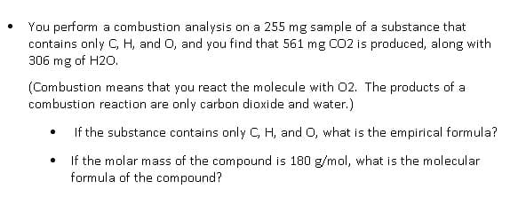 You perform a combustion analysis on a 255 mg sample of a substance that
contains only C, H, and O, and you find that 561 mg CO2 is produced, along with
306 mg of H20.
(Combustion means that you react the molecule with 02. The products of a
combustion reaction are only carbon dioxide and water.)
If the substance contains only C, H, and O, what is the empirical formula?
If the molar mass of the compound is 180 g/mol, what is the molecular
formula of the compound?
