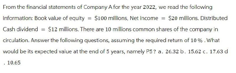 From the financial statements of Company A for the year 2022, we read the following
information: Book value of equity = $100 millions, Net income = $20 millions. Distributed
Cash dividend = $12 millions. There are 10 millions common shares of the company in
circulation. Answer the following questions, assuming the required return of 10%. What
would be its expected value at the end of 5 years, namely P5? a. 26.32 b. 15.62 c. 17.63 d
. 10.65