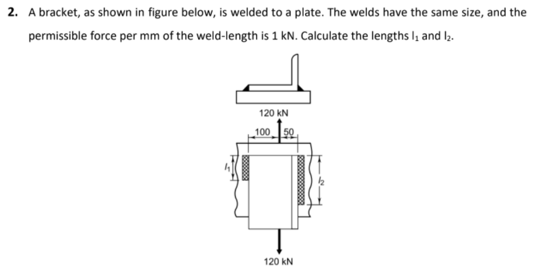 2. A bracket, as shown in figure below, is welded to a plate. The welds have the same size, and the
permissible force per mm of the weld-length is 1 kN. Calculate the lengths l, and l2.
120 kN
100 50
120 kN
