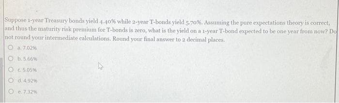 Suppose 1-year Treasury bonds yield 4.40% while 2-year T-bonds yield 5.70%. Assuming the pure expectations theory is correct,
and thus the maturity risk premium for T-bonds is zero, what is the yield on a 1-year T-bond expected to be one year from now? Do
not round your intermediate calculations. Round your final answer to 2 decimal places.
a. 7.02%
b. 5.66%
c. 5.05%
Od. 4.92%
e. 7.32%