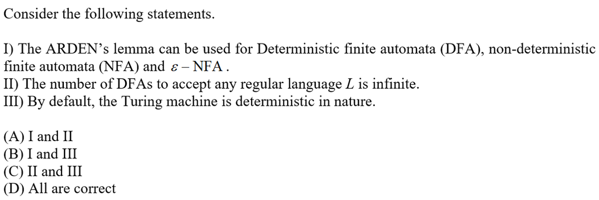 Consider the following statements.
I) The ARDEN's lemma can be used for Deterministic finite automata (DFA), non-deterministic
finite automata (NFA) and ɛ – NFA.
II) The number of DFAS to accept any regular language L is infinite.
III) By default, the Turing machine is deterministic in nature.
(A) I and II
(B) I and III
(C) II and III
(D) All are correct
