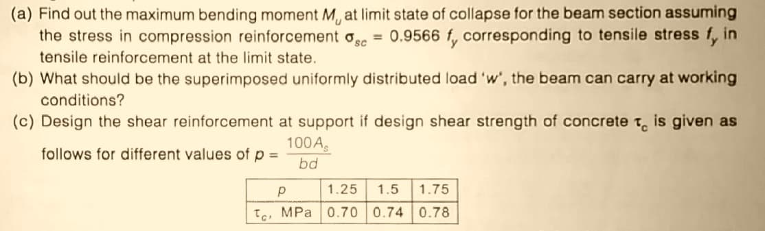 (a) Find out the maximum bending moment M, at limit state of collapse for the beam section assuming
the stress in compression reinforcement osc
= 0.9566 f, corresponding to tensile stress f, in
tensile reinforcement at the limit state.
(b) What should be the superimposed uniformly distributed load 'w', the beam can carry at working
conditions?
(c) Design the shear reinforcement at support if design shear strength of concrete t, is given as
100A.
follows for different values of p =
bd
1.25
1.5
1.75
Te, MPa 0.70 0.74 0.78
