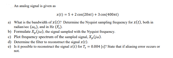 An analog signal is given as
x(t) = 5+ 2 cos(20nt) + 3 cos(400nt)
a) What is the bandwidth of x(t)? Determine the Nyquist sampling frequency for x(t), both in
radian/sec (w,), and in Hz (F;).
b) Formulate Xp(jw), the signal sampled with the Nyquist frequency.
c) Plot frequency spectrum of the sampled signal, X,(jw).
d) Determine the filter to reconstruct the signal x(t).
e) Is it possible to reconstruct the signal x(t) for T; = 0.004 [s]? State that if aliasing error occurs or
not.
