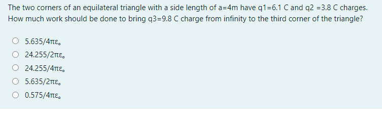 The two corners of an equilateral triangle with a side length of a=4m have q1=6.1 C and q2 =3.8 C charges.
How much work should be done to bring q3=9.8 C charge from infinity to the third corner of the triangle?
5.635/4TtE,
O 24.255/2tE,
O 24.255/4Te,
5.635/2ne,
O 0.575/4TTE.
