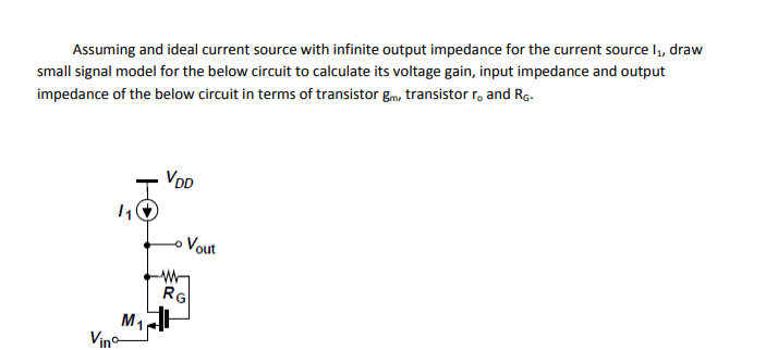 Assuming and ideal current source with infinite output impedance for the current source I, draw
small signal model for the below circuit to calculate its voltage gain, input impedance and output
impedance of the below circuit in terms of transistor gm, transistor r, and Rg.
VOD
Vout
RG
Vino
