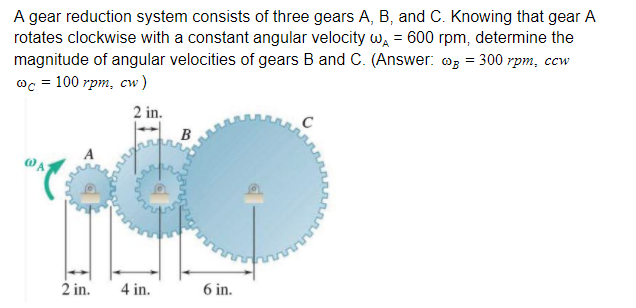 A gear reduction system consists of three gears A, B, and C. Knowing that gear A
rotates clockwise with a constant angular velocity w, = 600 rpm, determine the
magnitude of angular velocities of gears B and C. (Answer: @g = 300 rpm, ccw
@c = 100 rpm, cw )
2 in.
2 in.
4 in.
6 in.
