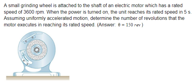 A small grinding wheel is attached to the shaft of an electric motor which has a rated
speed of 3600 rpm. When the power is turned on, the unit reaches its rated speed in 5 s.
Assuming uniformly accelerated motion, determine the number of revolutions that the
motor executes in reaching its rated speed. (Answer: 0 = 150 rev)

