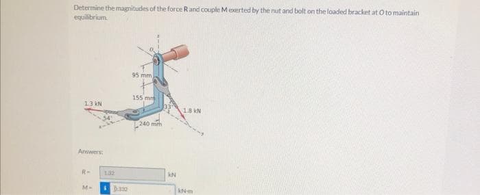 Determine the magnitudes of the force Rand couple Mexerted by the nut and bolt on the loaded bracket at O to maintain
equilibrium.
95 mm
155 mns
13 kN
18 kN
:240 mrh
Answers:
R-
132
M-
