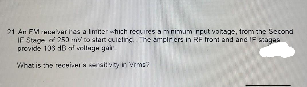 21. An FM receiver has a limiter which requires a minimum input voltage, from the Second
IF Stage, of 250 mV to start quieting. The amplifiers in RF front end and IF stages
provide 106 dB of voltage gain.
What is the receiver's sensitivity in Vrms?
