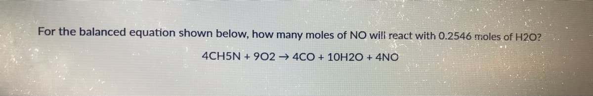 For the balanced equation shown below, how many moles of NO will react with 0.2546 moles of H2O?
4CH5N + 9O2 → 4CO + 10H2O + 4NO
