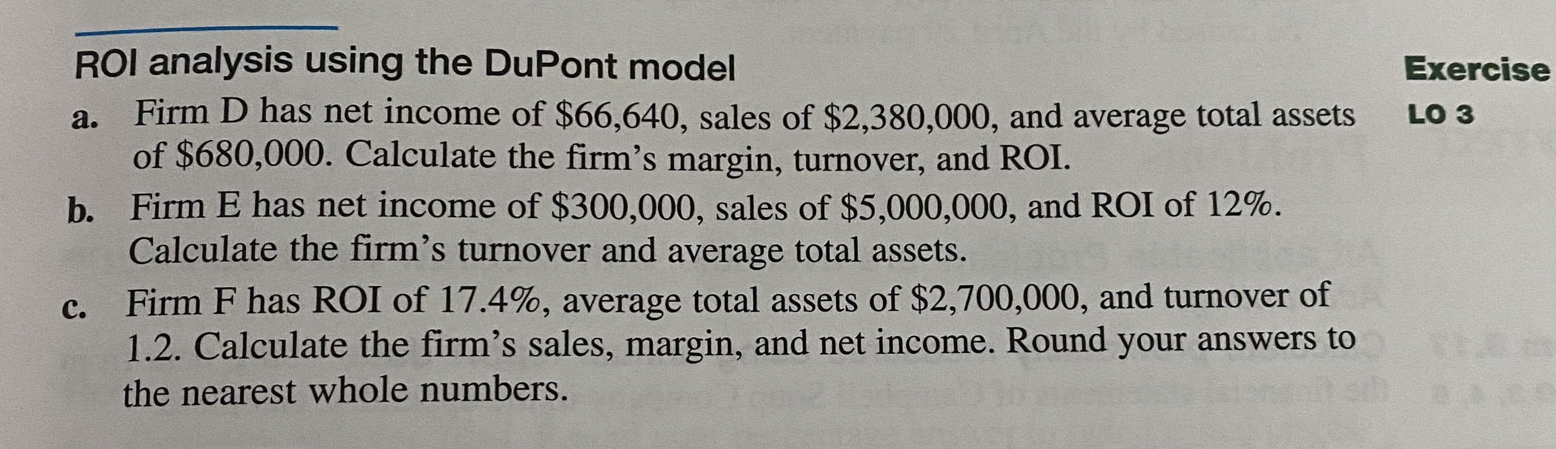 ROI analysis using the DuPont model
Firm D has net income of $66,640, sales of $2,380,000, and average total assets
of $680,000. Calculate the firm's margin, turnover, and ROI.
a.
b. Firm E has net income of $300,000, sales of $5,000,000, and ROI of 12%.
Calculate the firm's turnover and average total assets.
с.
Firm F has ROI of 17.4%, average total assets of $2,700,000, and turnover of
1.2. Calculate the firm's sales, margin, and net income. Round your answers to
the nearest whole numbers.
