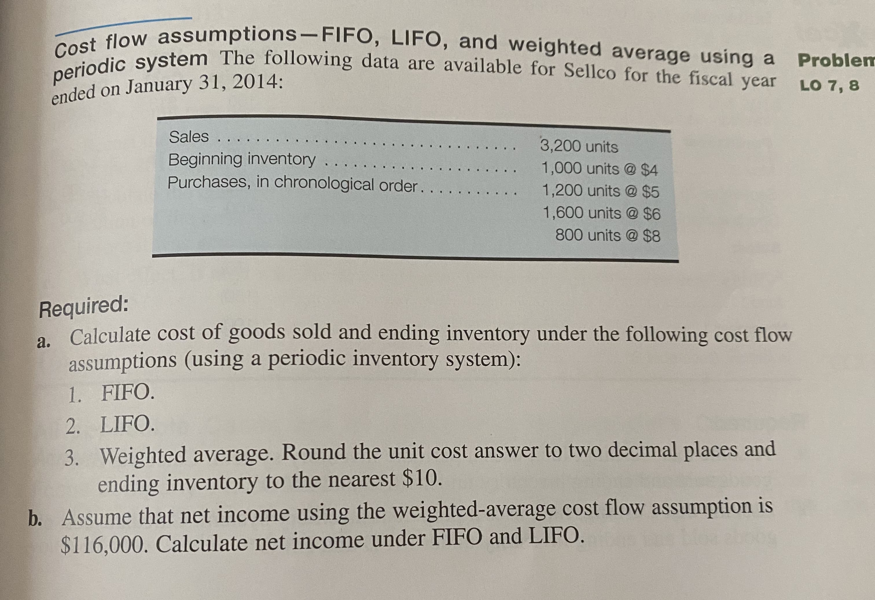 Required:
a. Calculate cost of goods sold and ending inventory under the following cost flow
assumptions (using a periodic inventory system):
1. FIFO.
2. LIFO.
3. Weighted average. Round the unit cost answer to two decimal places and
ending inventory to the nearest $10.
b. Assume that net income using the weighted-average cost flow assumption is
$116,000. Calculate net income under FIFO and LIFO.
