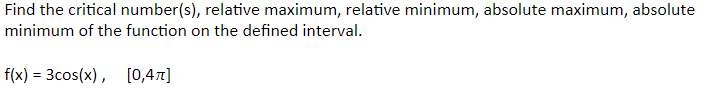 Find the critical number(s), relative maximum, relative minimum, absolute maximum, absolute
minimum of the function on the defined interval.
f(x) = 3cos(x), [0,4]