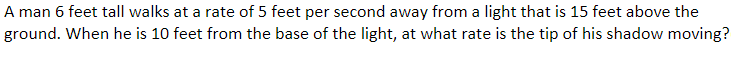 A man 6 feet tall walks at a rate of 5 feet per second away from a light that is 15 feet above the
ground. When he is 10 feet from the base of the light, at what rate is the tip of his shadow moving?