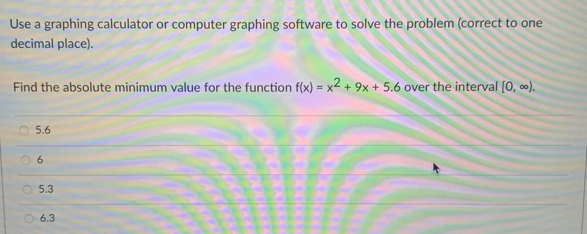 Use a graphing calculator or computer graphing software to solve the problem (correct to one
decimal place).
Find the absolute minimum value for the function f(x) = x² + 9x + 5.6 over the interval [0, ∞).
O 5.6
6.
5.3
6.3
