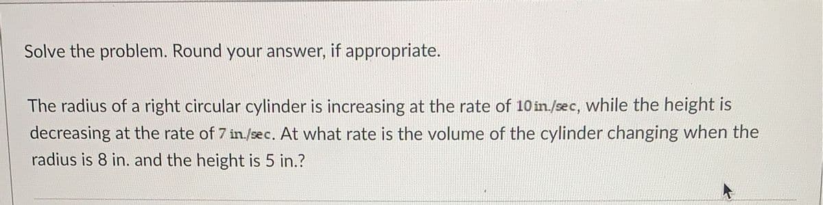 Solve the problem. Round your answer, if appropriate.
The radius of a right circular cylinder is increasing at the rate of 10 in/sec, while the height is
decreasing at the rate of 7 in./sec. At what rate is the volume of the cylinder changing when the
radius is 8 in. and the height is 5 in.?

