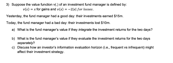 3) Suppose the value function v(.) of an investment fund manager is defined by:
v(x) = x for gains and v(x) = -2|x| for losses.
Yesterday, the fund manager had a good day: their investments earned $15m.
Today, the fund manager had a bad day: their investments lost $10m.
a) What is the fund manager's value if they integrate the investment returns for the two days?
b) What is the fund manager's value if they evaluate the investment returns for the two days
separately?
c) Discuss how an investor's information evaluation horizon (i.e., frequent vs infrequent) might
affect their investment strategy.
