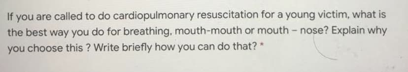 If you are called to do cardiopulmonary resuscitation for a young victim, what is
the best way you do for breathing, mouth-mouth or mouth- nose? Explain why
choose this ? Write briefly how you can do that?
you
