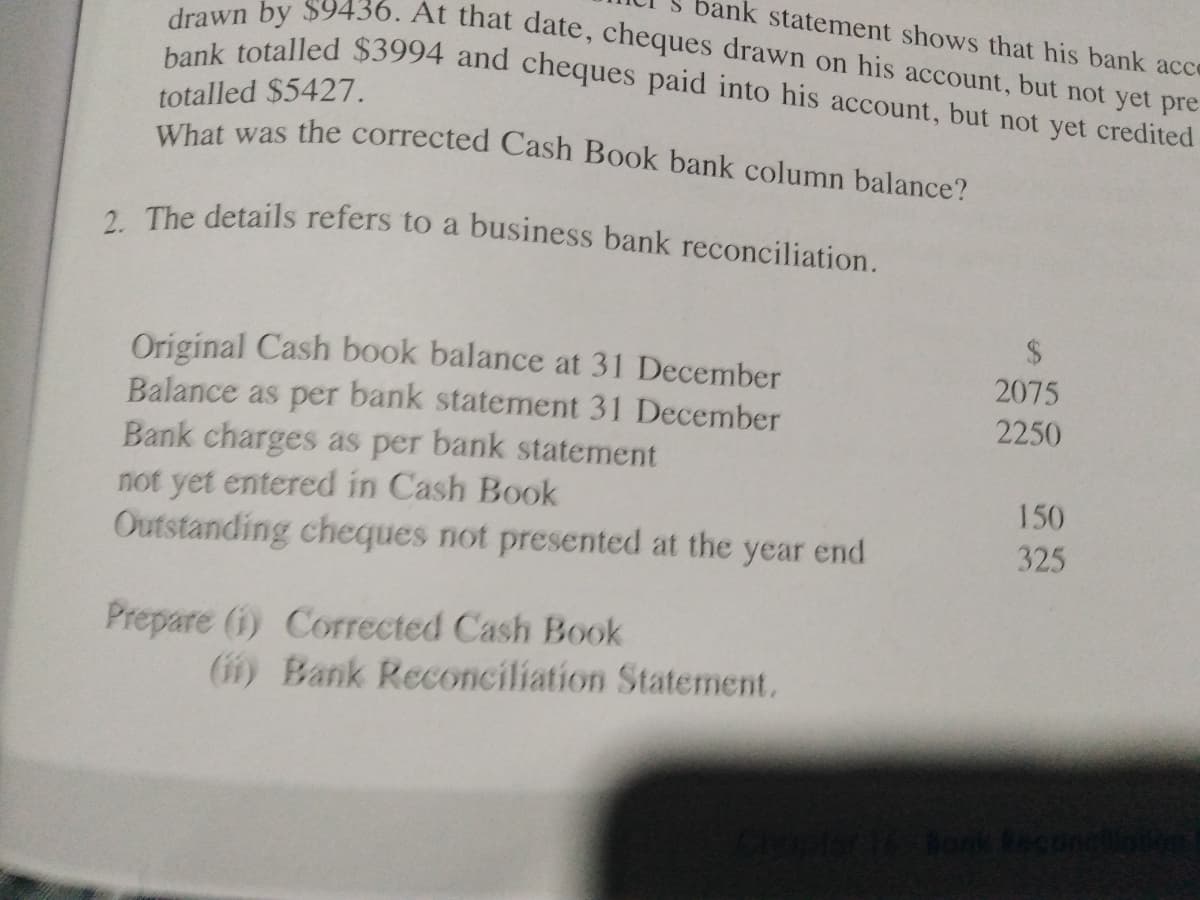 bank statement shows that his bank acce
What was the corrected Cash Book bank column balance?
bank totalled $3994 and cheques paid into his account, but not yet credited
drawn by $9436. At that date, cheques drawn on his account, but not yet pre
totalled $5427.
2. The details refers to a business bank reconciliation.
Original Cash book balance at 31 December
Balance as per bank statement 31 December
Bank charges as per bank statement
not yet entered in Cash Book
Outstanding cheques not presented at the year end
2075
2250
150
325
Prepare (i) Corrected Cash Book
(11) Bank Reconciliation Statement.
Bonk tect
